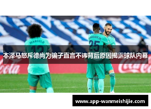 本泽马怒斥德尚为骗子直言不讳背后原因揭露球队内幕