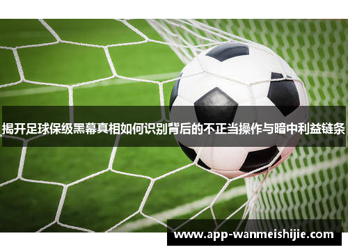 揭开足球保级黑幕真相如何识别背后的不正当操作与暗中利益链条